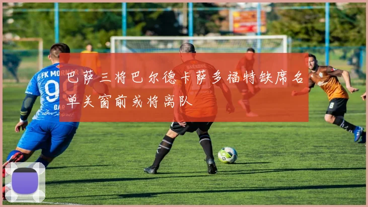 巴萨三将巴尔德卡萨多福特缺席名单关窗前或将离队