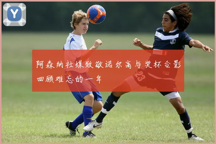 阿森纳社媒致敬诺尔高与奖杯合影回顾难忘的一年